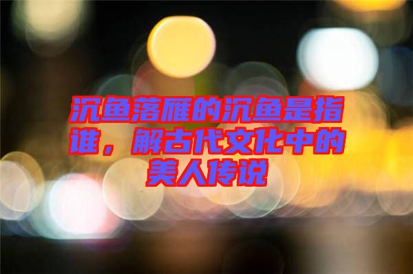 沉魚落雁的沉魚是指誰，解古代文化中的美人傳說