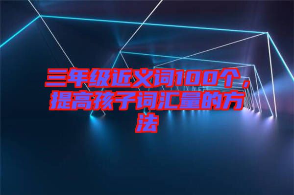 三年級(jí)近義詞100個(gè)，提高孩子詞匯量的方法