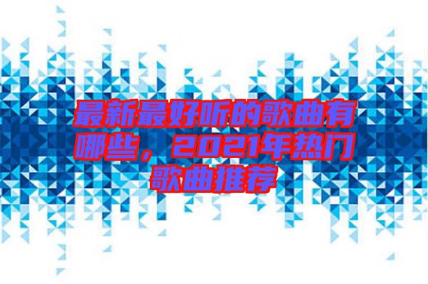 最新最好聽的歌曲有哪些，2021年熱門歌曲推薦