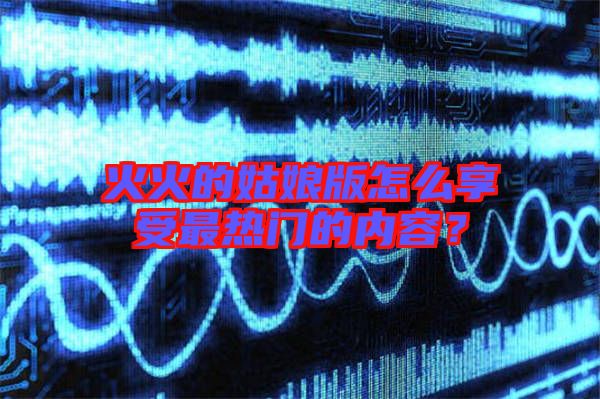 火火的姑娘版怎么享受最熱門的內容？