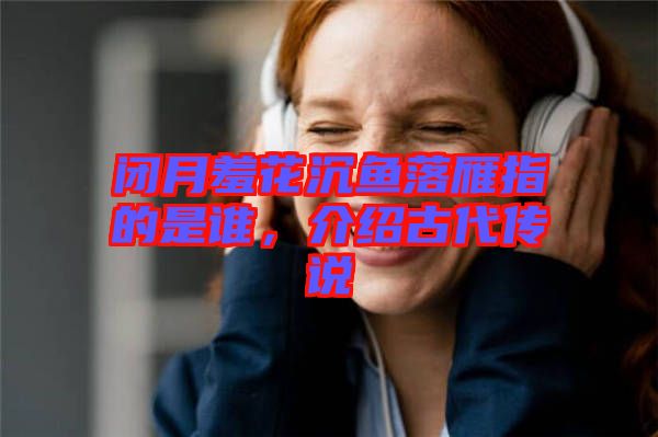 閉月羞花沉魚落雁指的是誰，介紹古代傳說