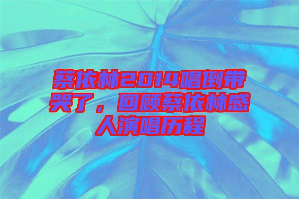 蔡依林2014唱倒帶哭了，回顧蔡依林感人演唱歷程