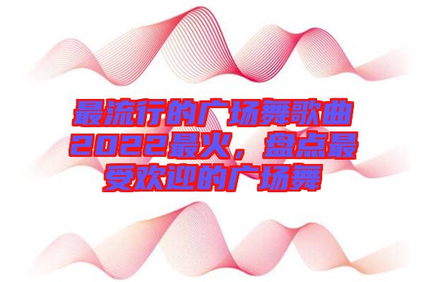 最流行的廣場舞歌曲2022最火，盤點最受歡迎的廣場舞