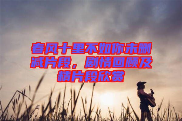 春風十里不如你未刪減片段，劇情回顧及精片段欣賞