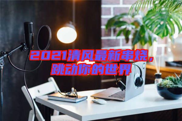 2021清風(fēng)最新串燒，跳動(dòng)你的世界
