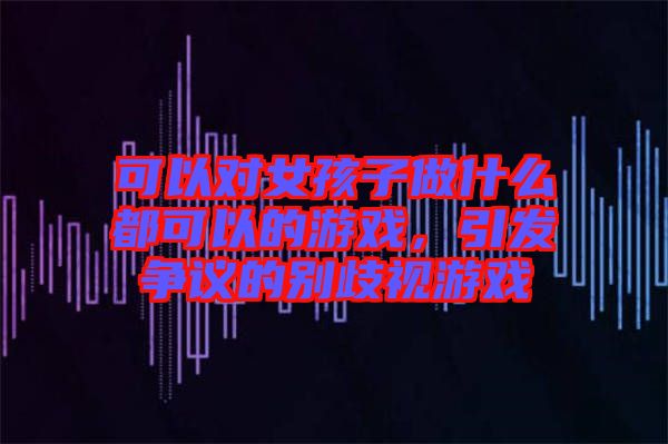 可以對女孩子做什么都可以的游戲，引發爭議的別歧視游戲
