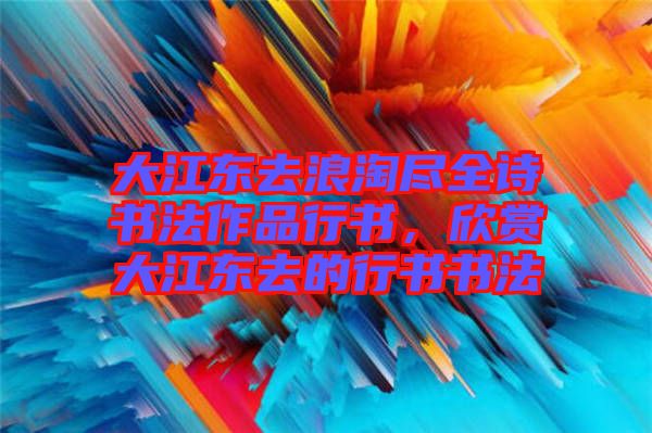 大江東去浪淘盡全詩(shī)書(shū)法作品行書(shū)，欣賞大江東去的行書(shū)書(shū)法