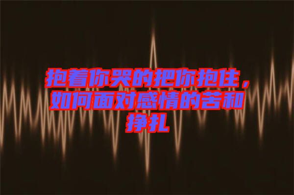 抱著你哭的把你抱住，如何面對感情的苦和掙扎