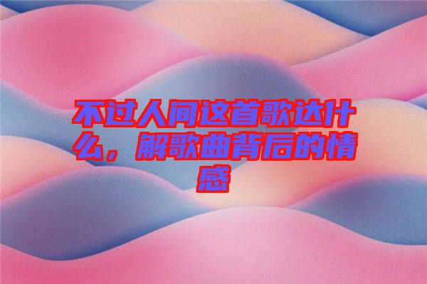 不過人間這首歌達什么，解歌曲背后的情感