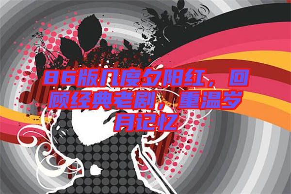86版幾度夕陽紅，回顧經典老劇，重溫歲月記憶