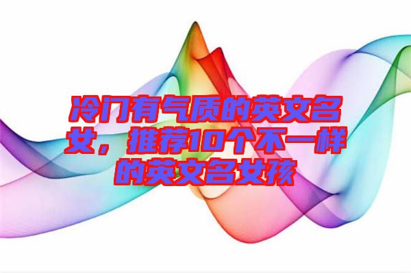 冷門有氣質的英文名女，推薦10個不一樣的英文名女孩