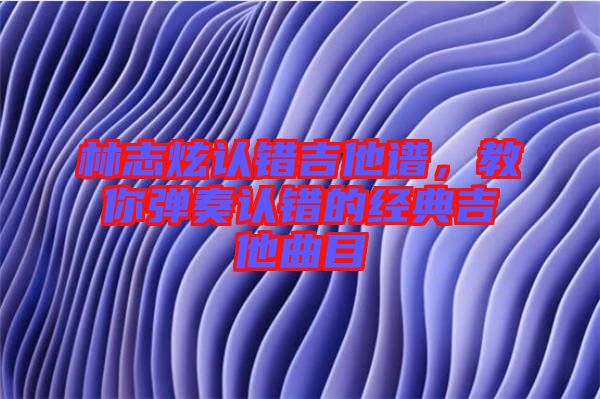 林志炫認(rèn)錯吉他譜，教你彈奏認(rèn)錯的經(jīng)典吉他曲目
