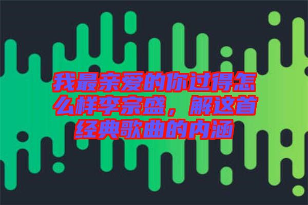 我最親愛的你過(guò)得怎么樣李宗盛，解這首經(jīng)典歌曲的內(nèi)涵