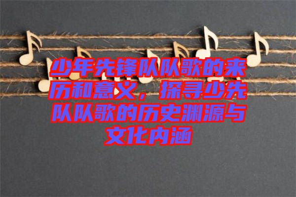 少年先鋒隊隊歌的來歷和意義，探尋少先隊隊歌的歷史淵源與文化內涵