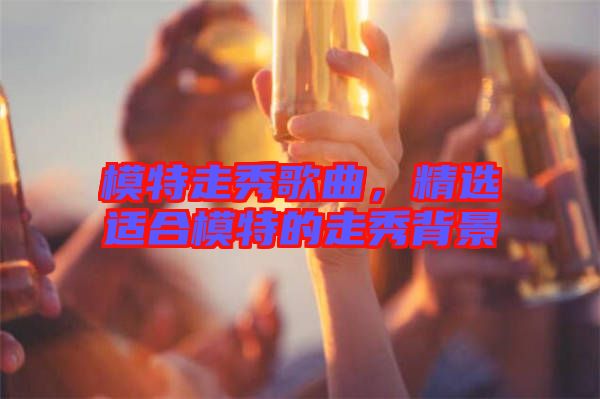 模特走秀歌曲，精選適合模特的走秀背景