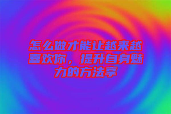 怎么做才能讓越來越喜歡你，提升自身魅力的方法享