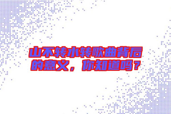 山不轉水轉歌曲背后的意義，你知道嗎？