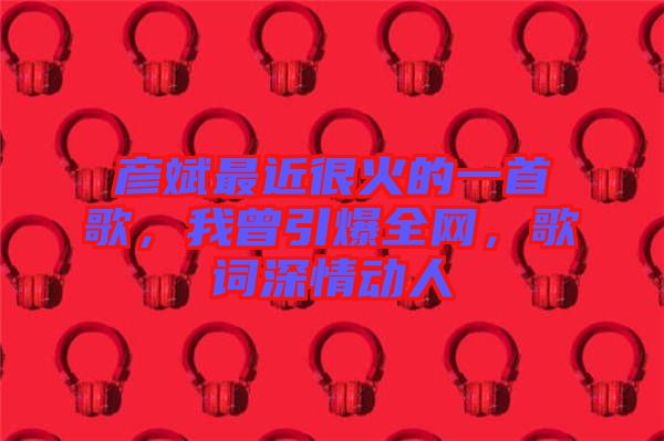 彥斌最近很火的一首歌，我曾引爆全網(wǎng)，歌詞深情動(dòng)人