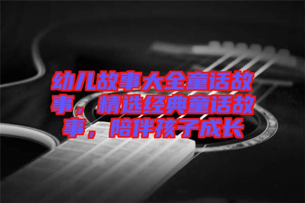幼兒故事大全童話(huà)故事，精選經(jīng)典童話(huà)故事，陪伴孩子成長(zhǎng)