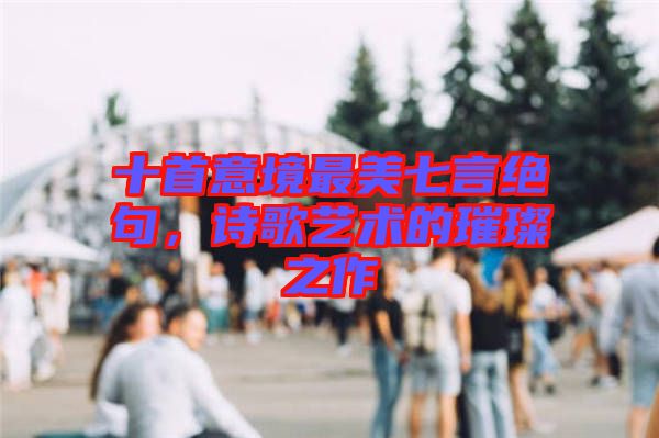 十首意境最美七言絕句，詩歌藝術的璀璨之作