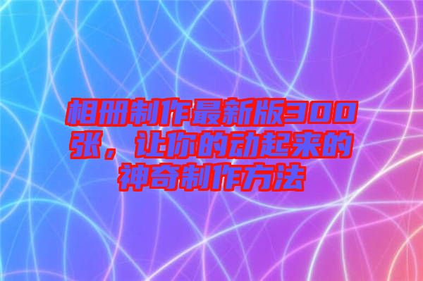 相冊制作最新版300張，讓你的動起來的神奇制作方法