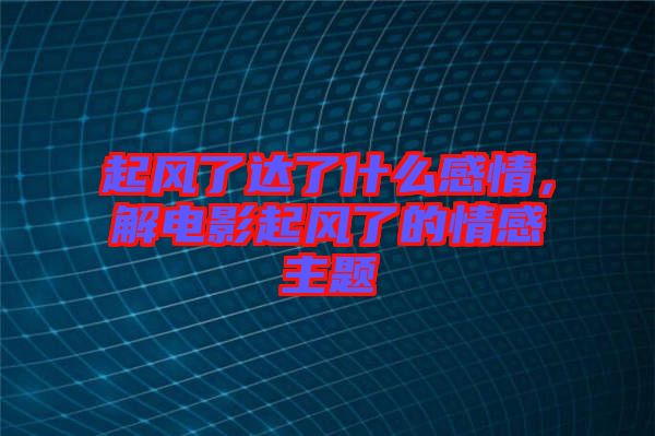起風(fēng)了達(dá)了什么感情，解電影起風(fēng)了的情感主題
