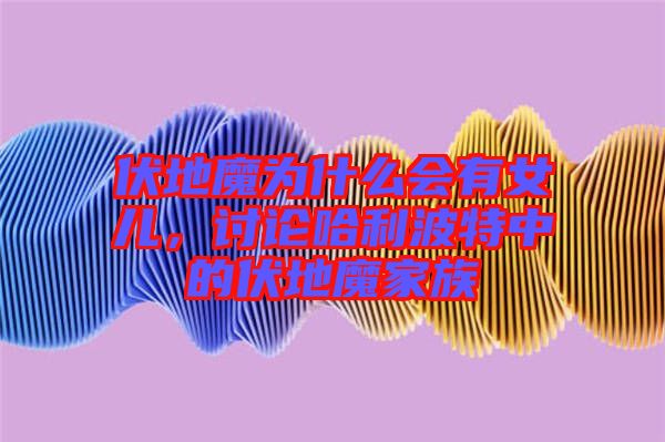 伏地魔為什么會有女兒，討論哈利波特中的伏地魔家族