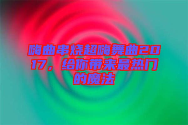 嗨曲串燒超嗨舞曲2017，給你帶來(lái)最熱門的魔法