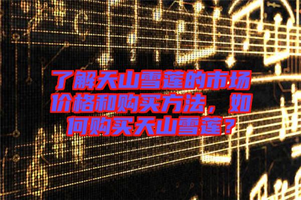 了解天山雪蓮的市場(chǎng)價(jià)格和購(gòu)買(mǎi)方法，如何購(gòu)買(mǎi)天山雪蓮？