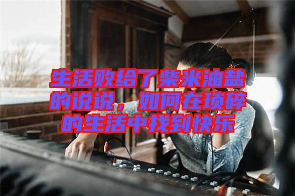 生活敗給了柴米油鹽的說說，如何在瑣碎的生活中找到快樂