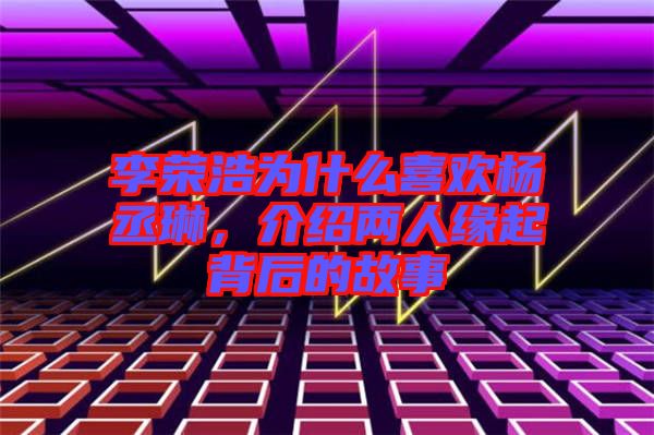 李榮浩為什么喜歡楊丞琳，介紹兩人緣起背后的故事