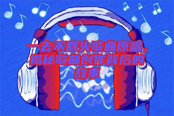 一去不回頭歌曲原唱，揭秘歌曲創作背后的故事
