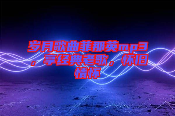 歲月歌曲菲那英mp3，享經典老歌，懷舊情懷