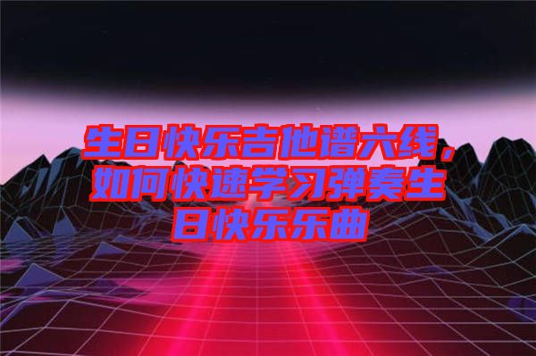 生日快樂吉他譜六線，如何快速學(xué)習(xí)彈奏生日快樂樂曲