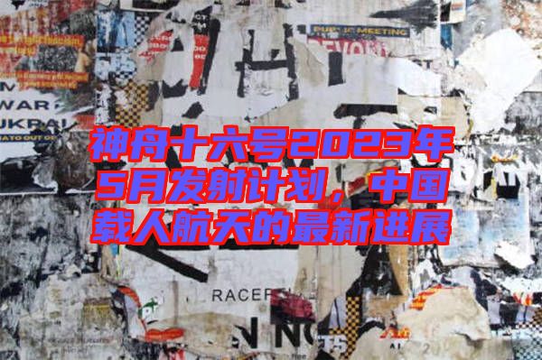 神舟十六號2023年5月發射計劃，中國載人航天的最新進展