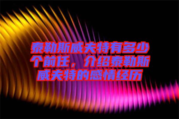 泰勒斯威夫特有多少個前任，介紹泰勒斯威夫特的感情經歷