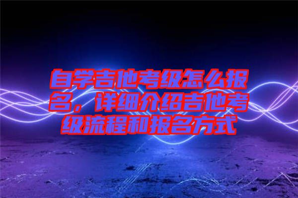 自學(xué)吉他考級(jí)怎么報(bào)名，詳細(xì)介紹吉他考級(jí)流程和報(bào)名方式