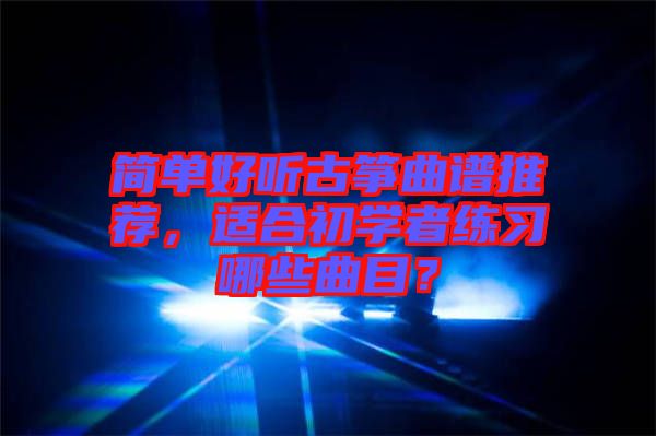 簡(jiǎn)單好聽(tīng)古箏曲譜推薦，適合初學(xué)者練習(xí)哪些曲目？