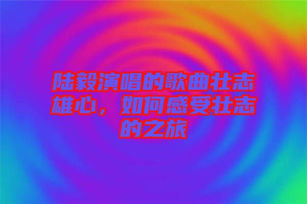 陸毅演唱的歌曲壯志雄心，如何感受壯志的之旅