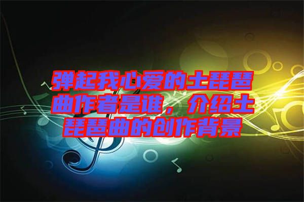 彈起我心愛的土琵琶曲作者是誰，介紹土琵琶曲的創(chuàng)作背景