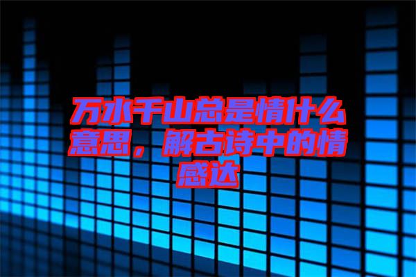 萬水千山總是情什么意思，解古詩中的情感達