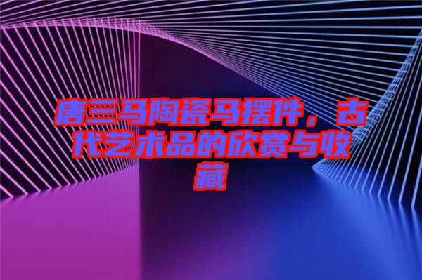 唐三馬陶瓷馬擺件，古代藝術品的欣賞與收藏
