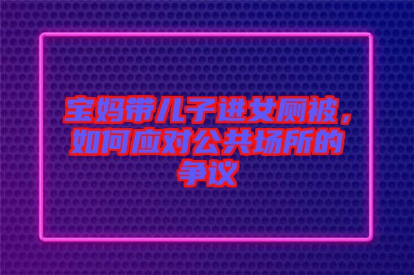 寶媽帶兒子進(jìn)女廁被，如何應(yīng)對(duì)公共場(chǎng)所的爭(zhēng)議
