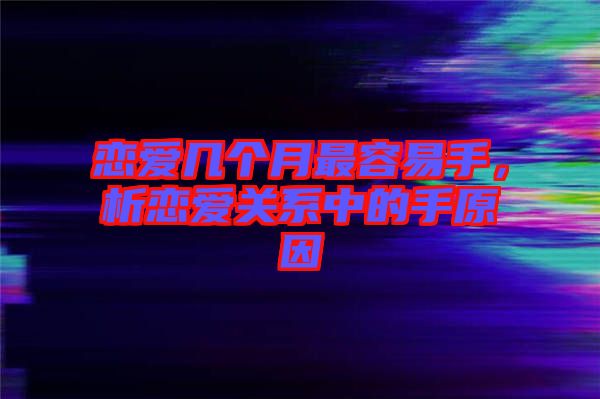 戀愛幾個(gè)月最容易手，析戀愛關(guān)系中的手原因
