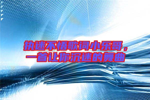 執迷不悟歌詞小樂哥，一首讓你沉迷的舞曲