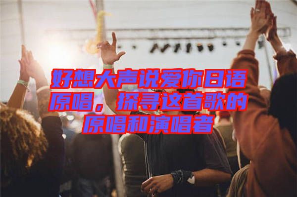 好想大聲說愛你日語原唱，探尋這首歌的原唱和演唱者