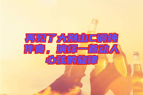 再見了大別山C調純伴奏，演繹一首動人心弦的旋律