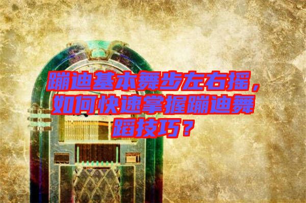 蹦迪基本舞步左右搖，如何快速掌握蹦迪舞蹈技巧？