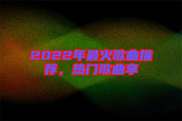 2022年最火歌曲推薦，熱門歌曲享