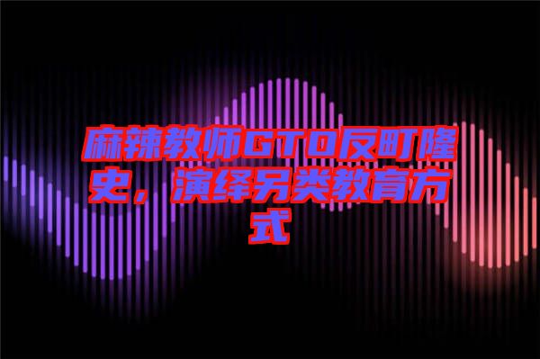 麻辣教師GTO反町隆史，演繹另類教育方式